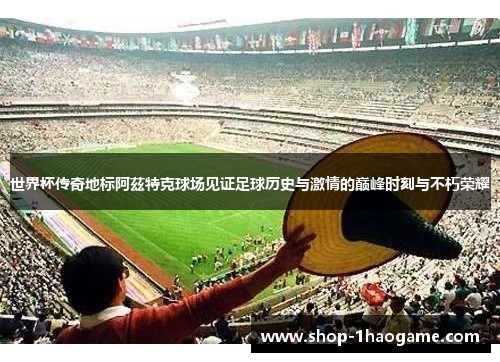 世界杯传奇地标阿茲特克球场见证足球历史与激情的巅峰时刻与不朽荣耀 世界杯传奇地标阿茲特克球场见证足球历史与激情的巅峰时刻与不朽荣耀