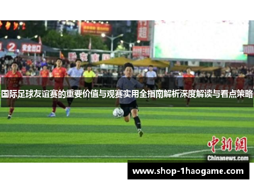 国际足球友谊赛的重要价值与观赛实用全指南解析深度解读与看点策略 国际足球友谊赛的重要价值与观赛实用全指南解析深度解读与看点策略