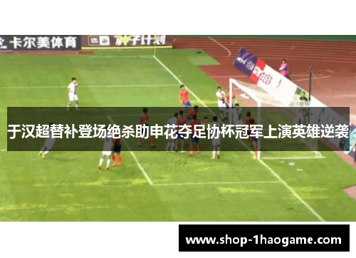 于汉超替补登场绝杀助申花夺足协杯冠军上演英雄逆袭