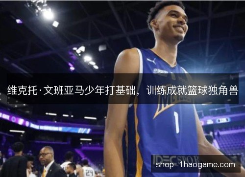 维克托·文班亚马少年打基础，训练成就篮球独角兽