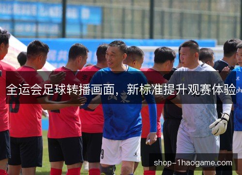 全运会足球转播画面,新标准提升观赛体验 全运会足球转播画面,新标准提升观赛体验